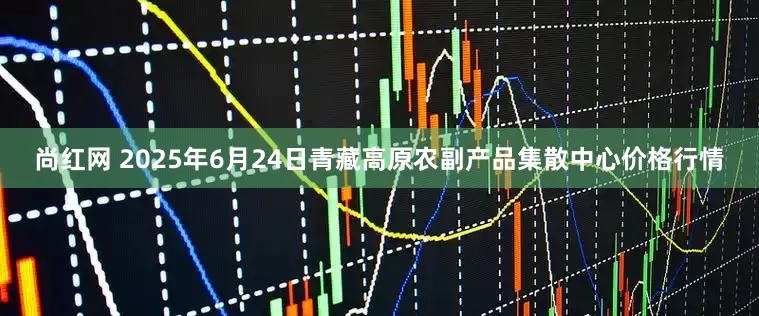 尚红网 2025年6月24日青藏高原农副产品集散中心价格行情