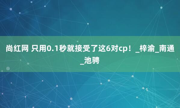 尚红网 只用0.1秒就接受了这6对cp！_梓渝_南通_池骋