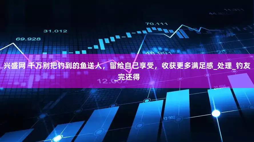 兴盛网 千万别把钓到的鱼送人，留给自己享受，收获更多满足感_处理_钓友_完还得