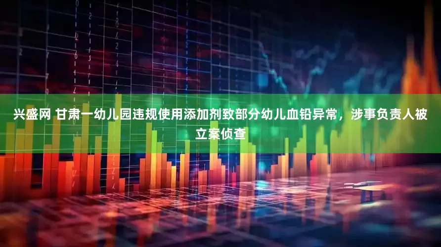 兴盛网 甘肃一幼儿园违规使用添加剂致部分幼儿血铅异常，涉事负责人被立案侦查