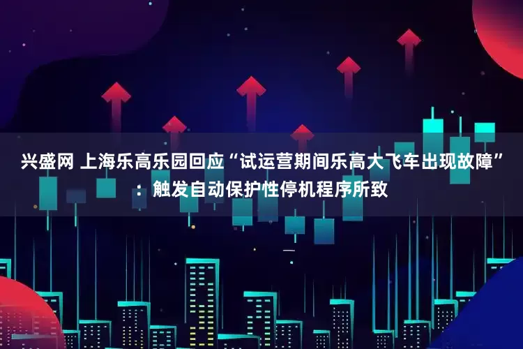 兴盛网 上海乐高乐园回应“试运营期间乐高大飞车出现故障”：触发自动保护性停机程序所致