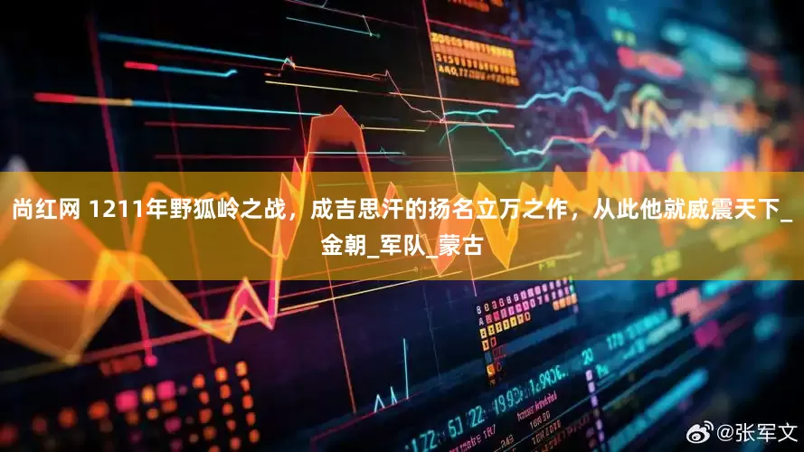 尚红网 1211年野狐岭之战，成吉思汗的扬名立万之作，从此他就威震天下_金朝_军队_蒙古