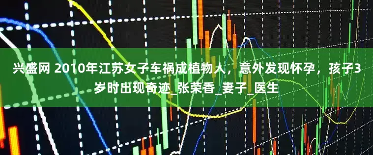 兴盛网 2010年江苏女子车祸成植物人，意外发现怀孕，孩子3岁时出现奇迹_张荣香_妻子_医生