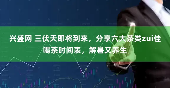 兴盛网 三伏天即将到来，分享六大茶类zui佳喝茶时间表，解暑又养生