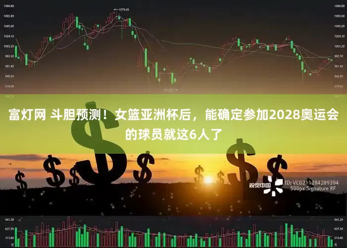 富灯网 斗胆预测！女篮亚洲杯后，能确定参加2028奥运会的球员就这6人了
