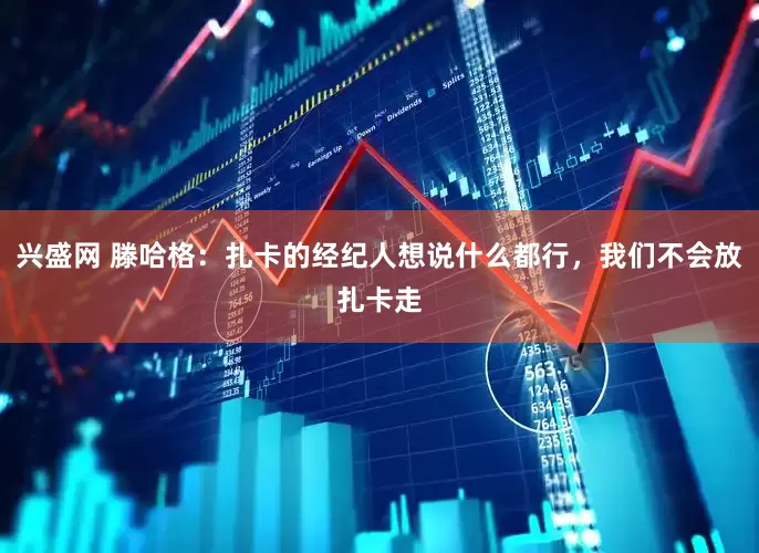 兴盛网 滕哈格：扎卡的经纪人想说什么都行，我们不会放扎卡走