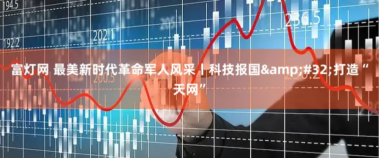 富灯网 最美新时代革命军人风采丨科技报国&#32;打造“天网”