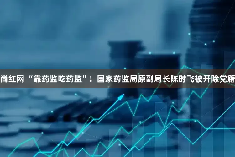 尚红网 “靠药监吃药监”！国家药监局原副局长陈时飞被开除党籍