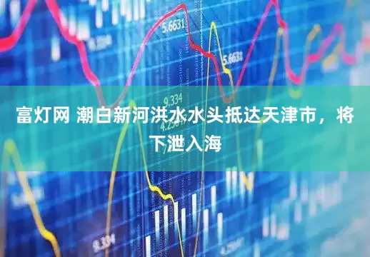 富灯网 潮白新河洪水水头抵达天津市，将下泄入海