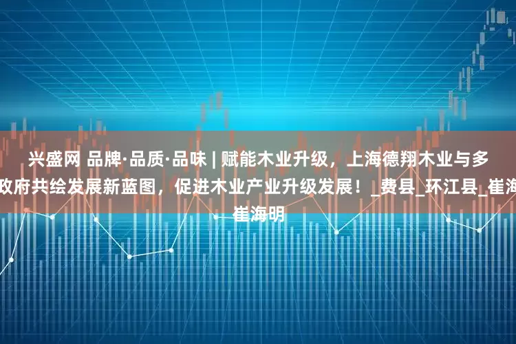 兴盛网 品牌·品质·品味 | 赋能木业升级，上海德翔木业与多地政府共绘发展新蓝图，促进木业产业升级发展！_费县_环江县_崔海明