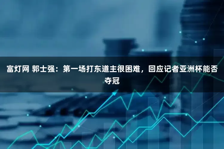 富灯网 郭士强：第一场打东道主很困难，回应记者亚洲杯能否夺冠