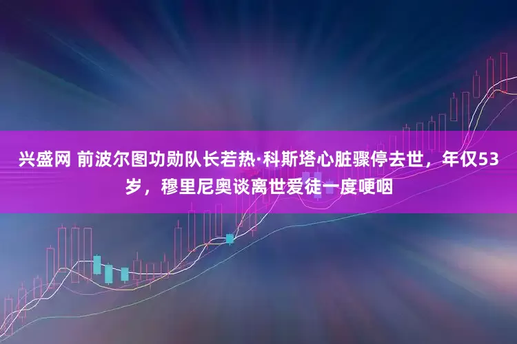 兴盛网 前波尔图功勋队长若热·科斯塔心脏骤停去世，年仅53岁，穆里尼奥谈离世爱徒一度哽咽