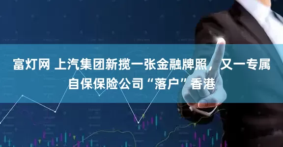 富灯网 上汽集团新揽一张金融牌照，又一专属自保保险公司“落户”香港