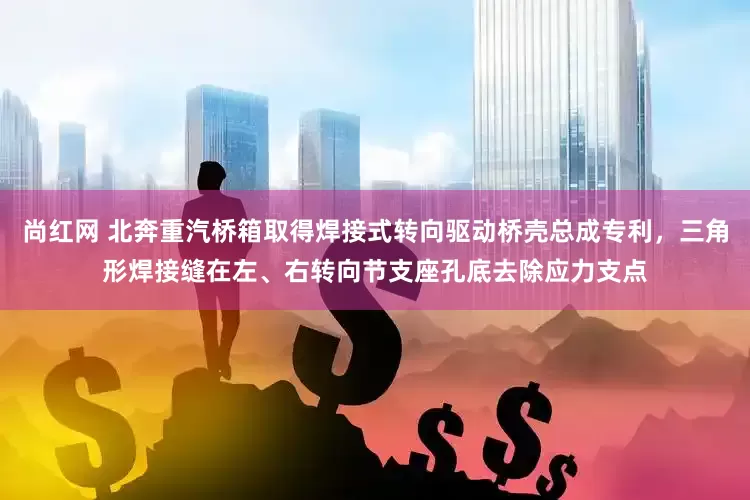 尚红网 北奔重汽桥箱取得焊接式转向驱动桥壳总成专利，三角形焊接缝在左、右转向节支座孔底去除应力支点