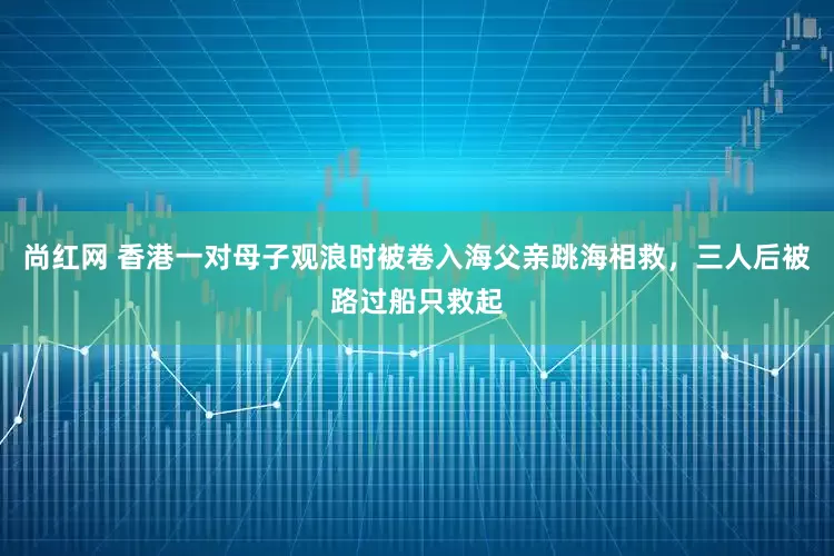 尚红网 香港一对母子观浪时被卷入海父亲跳海相救，三人后被路过船只救起
