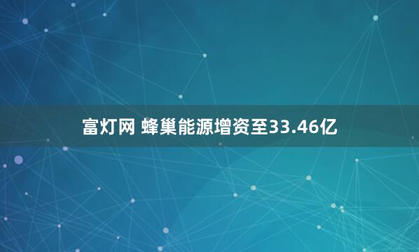富灯网 蜂巢能源增资至33.46亿