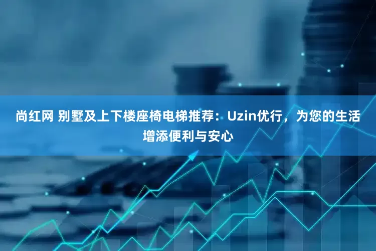 尚红网 别墅及上下楼座椅电梯推荐：Uzin优行，为您的生活增添便利与安心