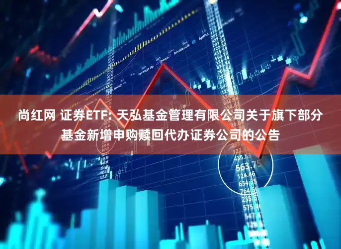 尚红网 证券ETF: 天弘基金管理有限公司关于旗下部分基金新增申购赎回代办证券公司的公告