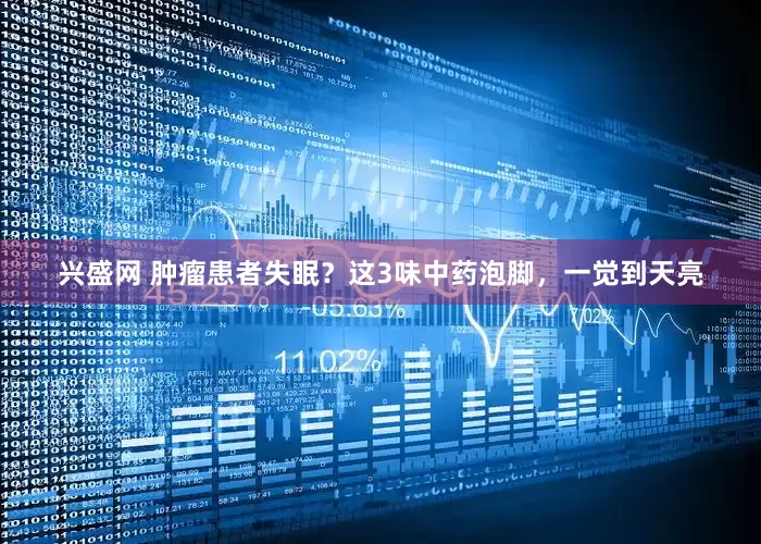 兴盛网 肿瘤患者失眠？这3味中药泡脚，一觉到天亮