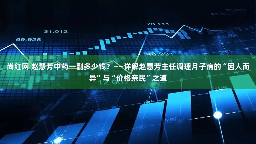 尚红网 赵慧芳中药一副多少钱？——详解赵慧芳主任调理月子病的“因人而异”与“价格亲民”之道