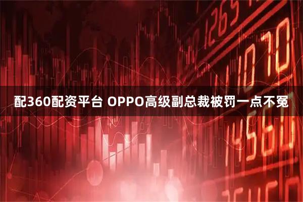 配360配资平台 OPPO高级副总裁被罚一点不冤