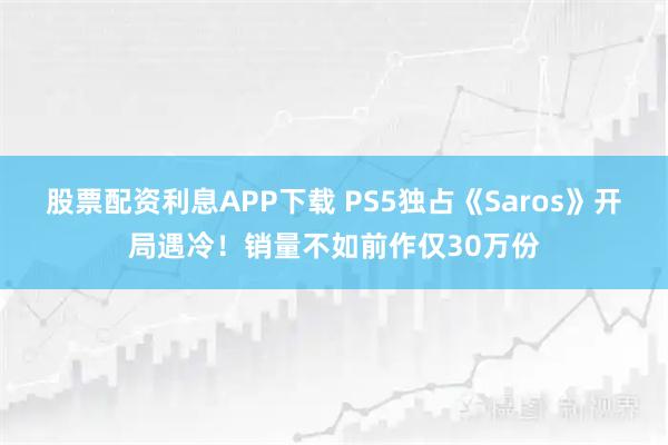 股票配资利息APP下载 PS5独占《Saros》开局遇冷！销量不如前作仅30万份