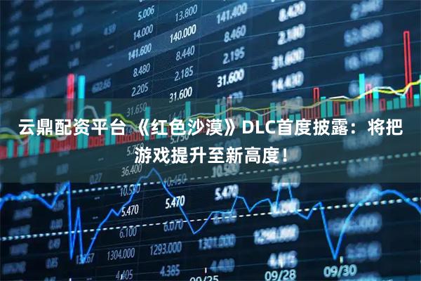 云鼎配资平台 《红色沙漠》DLC首度披露：将把游戏提升至新高度！